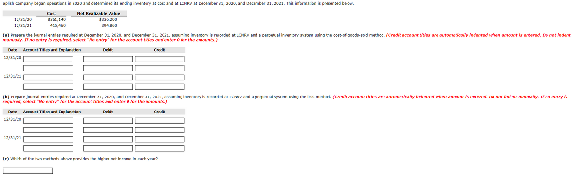 Splish Company began operations in 2020 and determined its ending inventory at cost and at LCNRV at December 31, 2020, and December 31, 2021. This information is presented below.
12/31/20
12/31/21
Cost
Net Realizable Value
$361,140
415,460
$336,200
394,860
(a) Prepare the journal entries required at December 31, 2020, and December 31, 2021, assuming inventory is recorded at LCNRV and a perpetual inventory system using the cost-of-goods-sold method. (Credit account titles are automatically indented when amount is entered. Do not indent
manually. If no entry is required, select "No entry" for the account titles and enter 0 for the amounts.)
Date
Account Titles and Explanation
12/31/20
12/31/21
Debit
Credit
(b) Prepare journal entries required at December 31, 2020, and December 31, 2021, assuming inventory is recorded at LCNRV and a perpetual system using the loss method. (Credit account titles are automatically indented when amount is entered. Do not indent manually. If no entry is
required, select "No entry" for the account titles and enter 0 for the amounts.)
Date Account Titles and Explanation
12/31/20
12/31/21
Debit
Credit
(c) Which of the two methods above provides the higher net income in each year?