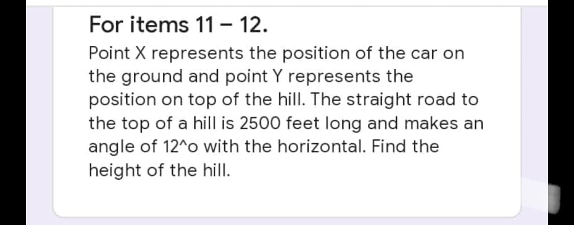 For items 11 - 12.
Point X represents the position of the car on
the ground and point Y represents the
position on top of the hill. The straight road to
the top of a hill is 2500 feet long and makes an
angle of 12^o with the horizontal. Find the
height of the hill.