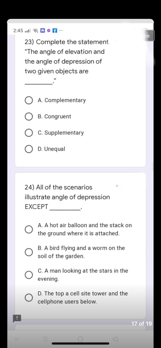 2:45. of
23) Complete the statement.
"The angle of elevation and
the angle of depression of
two given objects are
A. Complementary
B. Congruent
C. Supplementary
D. Unequal
24) All of the scenarios
illustrate angle of depression
EXCEPT
A. A hot air balloon and the stack on
the ground where it is attached.
B. A bird flying and a worm on the
soil of the garden.
C. A man looking at the stars in the
evening.
D. The top a cell site tower and the
cellphone users below.
ne
17 of 19