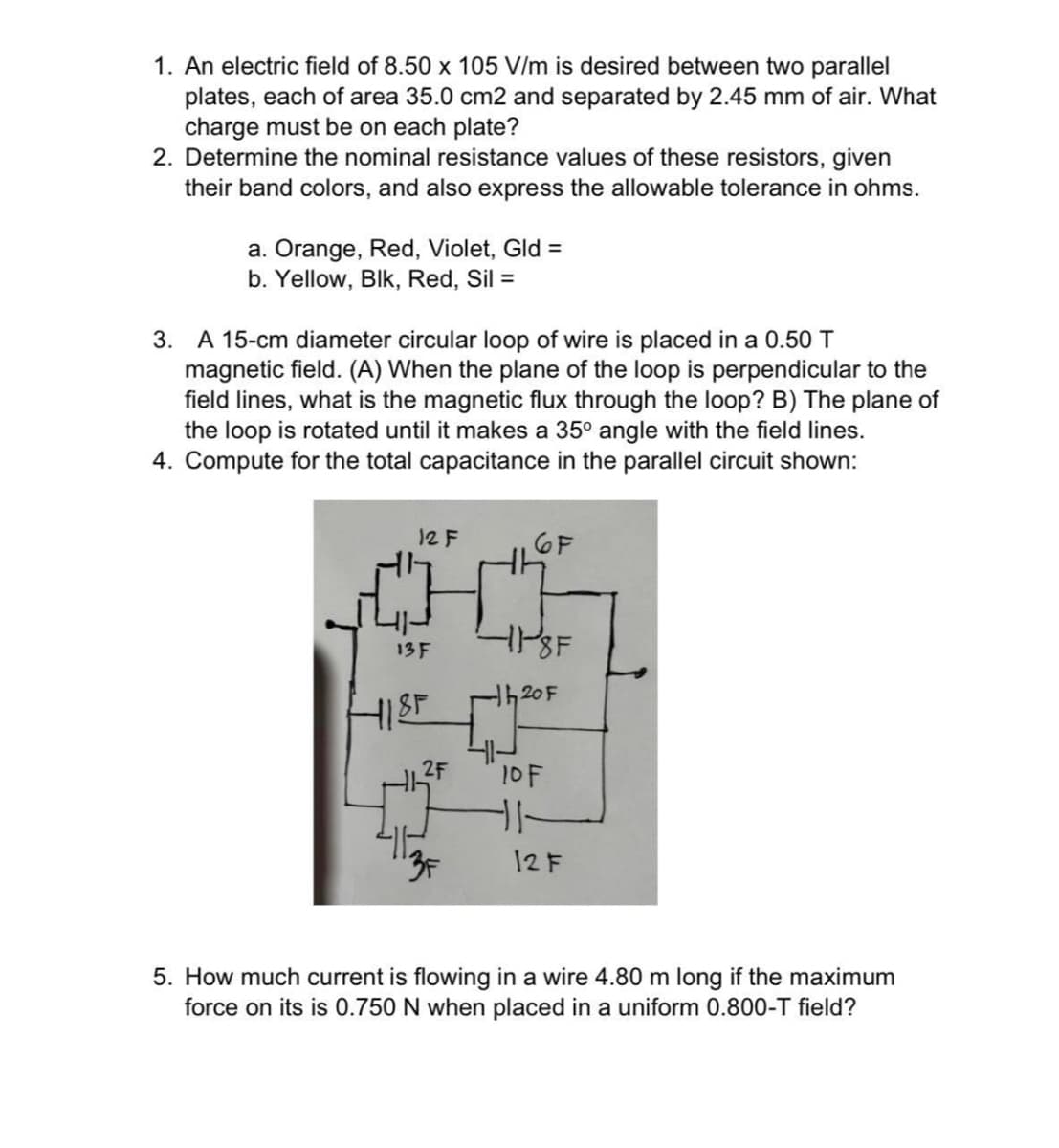 1. An electric field of 8.50 x 105 V/m is desired between two parallel
plates, each of area 35.0 cm2 and separated by 2.45 mm of air. What
charge must be on each plate?
2. Determine the nominal resistance values of these resistors, given
their band colors, and also express the allowable tolerance in ohms.
a. Orange, Red, Violet, Gld =
b. Yellow, Blk, Red, Sil =
3. A 15-cm diameter circular loop of wire is placed in a 0.50 T
magnetic field. (A) When the plane of the loop is perpendicular to the
field lines, what is the magnetic flux through the loop? B) The plane of
the loop is rotated until it makes a 35° angle with the field lines.
4. Compute for the total capacitance in the parallel circuit shown:
12 F
6F
-11-8F
h20F
10F
11
3F
12 F
5. How much current is flowing in a wire 4.80 m long if the maximum
force on its is 0.750 N when placed in a uniform 0.800-T field?
13 F
HIST
2F