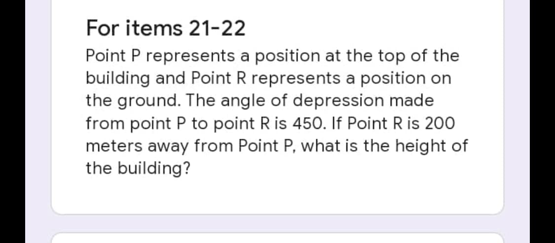 For items 21-22
Point P represents a position at the top of the
building and Point R represents a position on
the ground. The angle of depression made
from point P to point R is 450. If Point R is 200
meters away from Point P, what is the height of
the building?