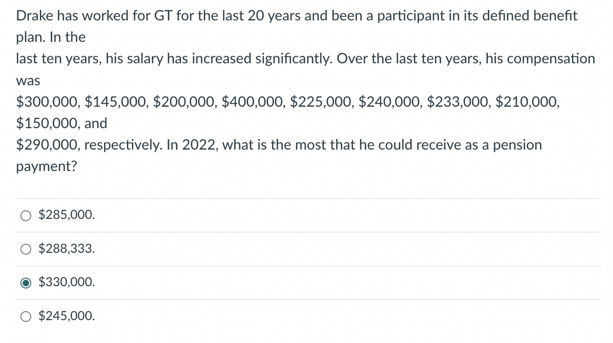 Drake has worked for GT for the last 20 years and been a participant in its defined benefit
plan. In the
last ten years, his salary has increased significantly. Over the last ten years, his compensation
was
$300,000, $145,000, $200,000, $400,000, $225,000, $240,000, $233,000, $210,000,
$150,000, and
$290,000, respectively. In 2022, what is the most that he could receive as a pension
payment?
$285,000.
$288,333.
O $330,000.
$245,000.