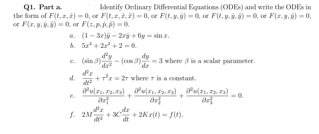 Q1. Part a.
Identify Ordinary Differential Equations (ODEs) and write the ODEs in
the form of F(t, x, x) = 0, or F(t, x, x, x) = 0, or F(t, y, y) = 0, or F(t, y, ÿ, ÿ) = 0, or F(x, y, y) = 0,
or F(x, y, y, ÿ) = 0, or F(z, p,p, p) = 0.
a.
b. 5x + 2x² + 2 = 0.
C.
d.
(1 − 3x)ÿ - 2xy + 6y = sin x.
e.
(sin 3)
d²y
dx²
dy
- (cos 3). = 3 where ß is a scalar parameter.
dx
d²x
dt²
J²u(x1, x2, X3)
dx²
+ T²x = 2T where is a constant.
+
dx
dt
P²u(x1, x2, x3) ²u(x1, x2, x3)
dx²
əx²
+
d²x
f. 2M +3C +2Kx(t) = f(t).
dt²
= 0.