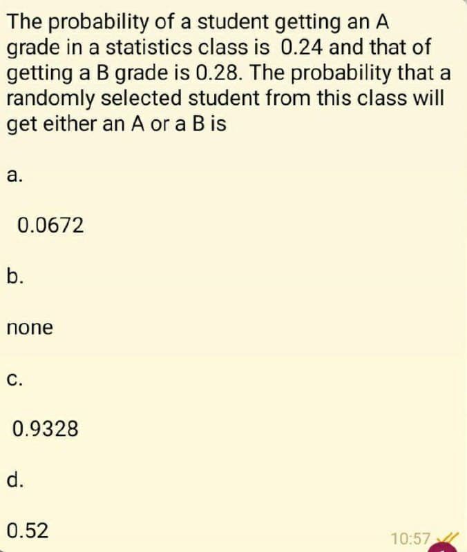 The probability of a student getting an A
grade in a statistics class is 0.24 and that of
getting a B grade is 0.28. The probability that a
randomly selected student from this class will
get either an A or a B is
а.
0.0672
b.
none
С.
0.9328
d.
0.52
10:57
