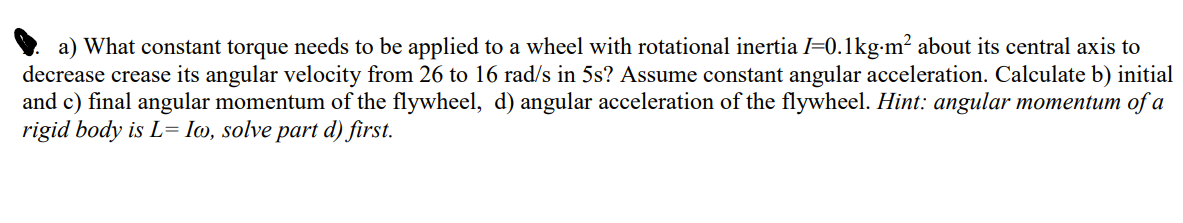 a) What constant torque needs to be applied to a wheel with rotational inertia I=0.1kg-m² about its central axis to
decrease crease its angular velocity from 26 to 16 rad/s in 5s? Assume constant angular acceleration. Calculate b) initial
and c) final angular momentum of the flywheel, d) angular acceleration of the flywheel. Hint: angular momentum of a
rigid body is L= Io, solve part d) first.
