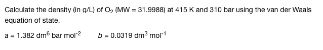 Calculate the density (in g/L) of O₂ (MW = 31.9988) at 415 K and 310 bar using the van der Waals
equation of state.
a = 1.382 dm6 bar mol-²
b = 0.0319 dm³ mol-1