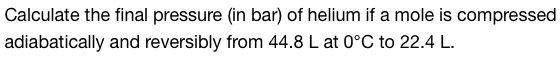 Calculate the final pressure (in bar) of helium if a mole is compressed
adiabatically and reversibly from 44.8 L at 0°C to 22.4 L.