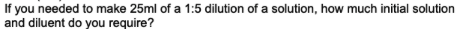 If you needed to make 25ml of a 1:5 dilution of a solution, how much initial solution
and diluent do you require?