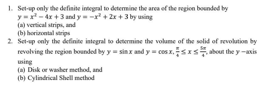 1. Set-up only the definite integral to determine the area of the region bounded by
y = x² - 4x + 3 and y = −x² + 2x + 3 by using
(a) vertical strips, and
(b) horizontal strips
5T
2. Set-up only the definite integral to determine the volume of the solid of revolution by
revolving the region bounded by y = sin x and y = cos x, ≤ x ≤, about the y -axis
using
(a) Disk or washer method, and
(b) Cylindrical Shell method