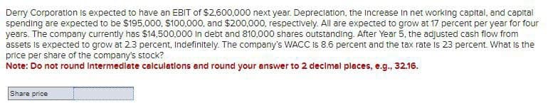 Derry Corporation is expected to have an EBIT of $2,600,000 next year. Depreciation, the Increase in net working capital, and capital
spending are expected to be $195,000, $100,000, and $200,000, respectively. All are expected to grow at 17 percent per year for four
years. The company currently has $14,500,000 in debt and 810,000 shares outstanding. After Year 5, the adjusted cash flow from
assets is expected to grow at 2.3 percent, Indefinitely. The company's WACC is 8.6 percent and the tax rate is 23 percent. What is the
price per share of the company's stock?
Note: Do not round Intermediate calculations and round your answer to 2 decimal places, e.g., 32.16.
Share price