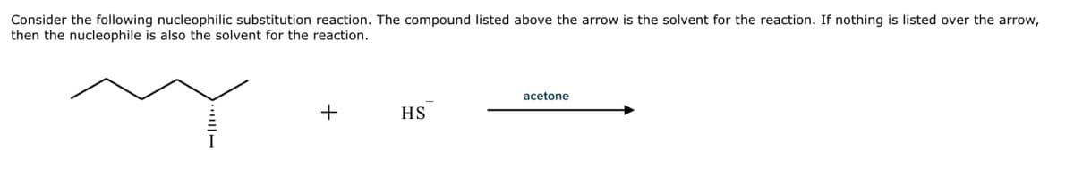 Consider the following nucleophilic substitution reaction. The compound listed above the arrow is the solvent for the reaction. If nothing is listed over the arrow,
then the nucleophile is also the solvent for the reaction.
I
acetone
+
HS