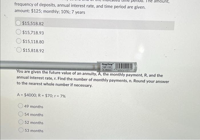 mount,
frequency of deposits, annual interest rate, and time period are given.
amount: $125; monthly; 10%; 7 years
$15,518.82
$15,718.93
$15,118.80
$15,818.92
Yang Vang
GP-133
L0.38mm A Or
MADE IN PRE
You are given the future value of an annuity, A, the monthly payment, R, and the
annual interest rate, r. Find the number of monthly payments, n. Round your answer
to the nearest whole number if necessary.
A - $4000; R = $70; r 7%
%3D
49 months
54 months
52 months
53 months
