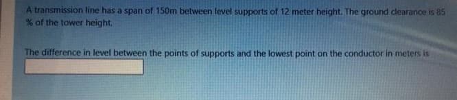 A transmission line has a span of 150m between level supports of 12 meter height. The ground clearance is 85
% of the tower height.
The difference in level between the points of supports and the lowest point on the conductor in meters is
