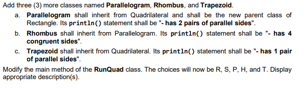 Add three (3) more classes named Parallelogram, Rhombus, and Trapezoid.
a. Parallelogram shall inherit from Quadrilateral and shall be the new parent class of
Rectangle. Its println() statement shall be "- has 2 pairs of parallel sides".
b. Rhombus shall inherit from Parallelogram. Its println() statement shall be "- has 4
congruent sides".
c. Trapezoid shall inherit from Quadrilateral. Its println() statement shall be "- has 1 pair
of parallel sides".
Modify the main method of the RunQuad class. The choices will now be R, S, P, H, and T. Display
appropriate description(s).
