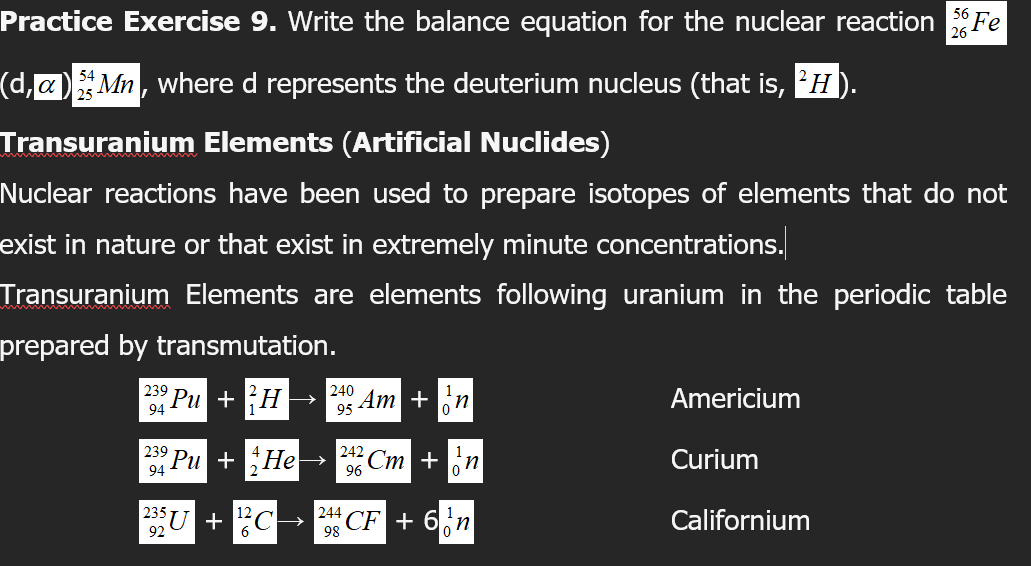 Practice Exercise 9. Write the balance equation for the nuclear reaction Fe
56
(d,a)Mn, where d represents the deuterium nucleus (that is, H).
Transuranium Elements (Artificial Nuclides)
Nuclear reactions have been used to prepare isotopes of elements that do not
exist in nature or that exist in extremely minute concentrations.
Transuranium Elements are elements following uranium in the periodic table
prepared by transmutation.
239
94 Pu + H →
240
Americium
95 Am +
239
242
Pu + He
Cm +n
Curium
94
96
|235
+ C-
244 CF + 6п
Californium
98
