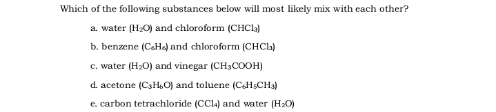 Which of the following substances below will most likely mix with each other?
a. water (H2O) and chloroform (CHC13)
b. benzene (C6He) and chloroform (CHC3)
c. water (H2O) and vinegar (CH3COOH)
d. acetone (C3H6O) and toluene (C6H5CH3)
e. carbon tetrachloride (CCI4) and water (H2O)
