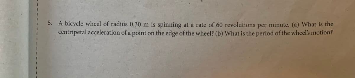 5. A bicycle wheel of radius 0.30 m is spinning at a rate of 60 revolutions per minute. (a) What is the
centripetal acceleration of a point on the edge of the wheel? (b) What is the period of the wheel's motion?
