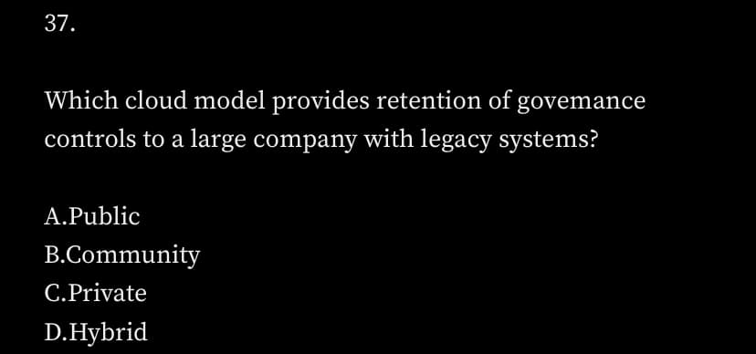 37.
Which cloud model provides retention of govemance
controls to a large company with legacy systems?
A.Public
B.Community
C.Private
D.Hybrid
