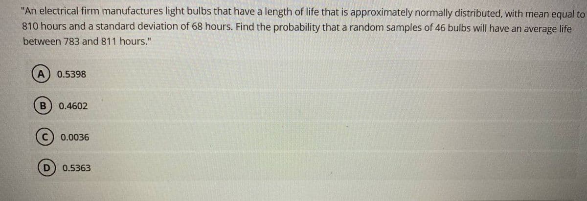 "An electrical firm manufactures light bulbs that have a length of life that is approximately normally distributed, with mean equal to
810 hours and a standard deviation of 68 hours. Find the probability that a random samples of 46 bulbs will have an average life
between 783 and 811 hours."
0.5398
0.4602
0.0036
0.5363
