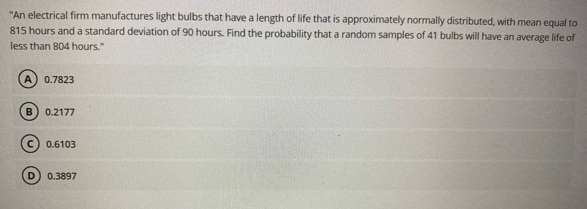 "An electrical firm manufactures light bulbs that have a length of life that is approximately normally distributed, with mean equal to
815 hours and a standard deviation of 90 hours. Find the probability that a random samples of 41 bulbs will have an average life of
less than 804 hours."
0.7823
0.2177
0.6103
0.3897
