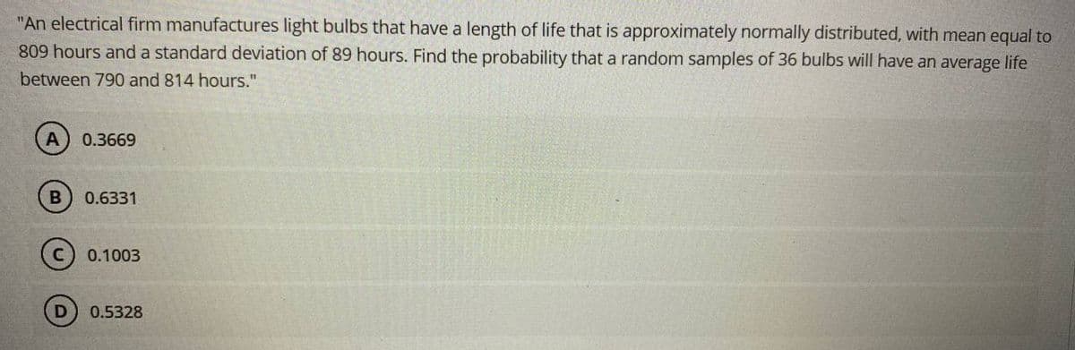 "An electrical firm manufactures light bulbs that have a length of life that is approximately normally distributed, with mean equal to
809 hours and a standard deviation of 89 hours. Find the probability that a random samples of 36 bulbs will have an average life
between 790 and 814 hours."
A
0.3669
0.6331
0.1003
0.5328
