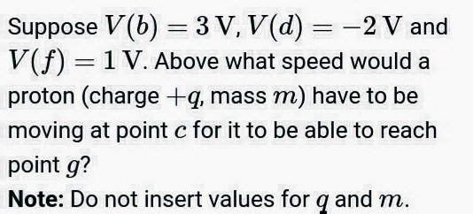 Suppose V(b) = 3 V, V(d) = -2 V and
V(f) = 1 V. Above what speed would a
proton (charge +q, mass m) have to be
moving at point c for it to be able to reach
point g?
Note: Do not insert values for q and m.
