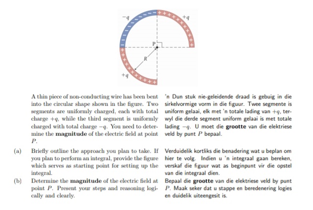 A thin piece of non-conducting wire has been bent 'n Dun stuk nie-geleidende draad is gebuig in die
into the circular shape shown in the figure. Two sirkelvormige vorm in die figuur. Twee segmente is
segments are uniformly charged, each with total uniform gelaai, elk met 'n totale lading van +q, ter-
charge +q, while the third segment is uniformly wyl die derde segment uniform gelaai is met totale
charged with total charge -q. You need to deter- lading -q. U moet die grootte van die elektriese
mine the magnitude of the electric field at point veld by punt P bepaal.
P.
(a) Briefly outline the approach you plan to take. If Verduidelik kortliks die benadering wat u beplan om
you plan to perform an integral, provide the figure hier te volg. Indien u 'n integraal gaan bereken,
which serves as starting point for setting up the verskaf die figuur wat as beginpunt vir die opstel
integral.
van die integraal dien.
(b) Determine the magnitude of the electric field at Bepaal die grootte van die elektriese veld by punt
point P. Present your steps and reasoning logi- P. Maak seker dat u stappe en beredenering logies
cally and clearly.
en duidelik uiteengesit is.
