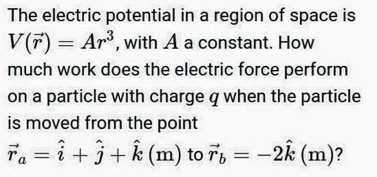 The electric potential in a region of space is
V(7) = Ar, with A a constant. How
much work does the electric force perform
on a particle with charge q when the particle
is moved from the point
Ta = î + 3+ (m) to 7, = -2k (m)?
