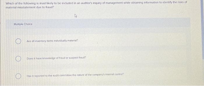 Which of the following is least likely to be included in an auditor's inquiry of management while obtaining information to identify the risks of
material misstatement due to fraud?
Multiple Choice
O
O
Are all inventory items individually material?
Does it have knowledge of fraud or suspect froud?
Hos it reported to the audit committee the nature of the company's internal control?