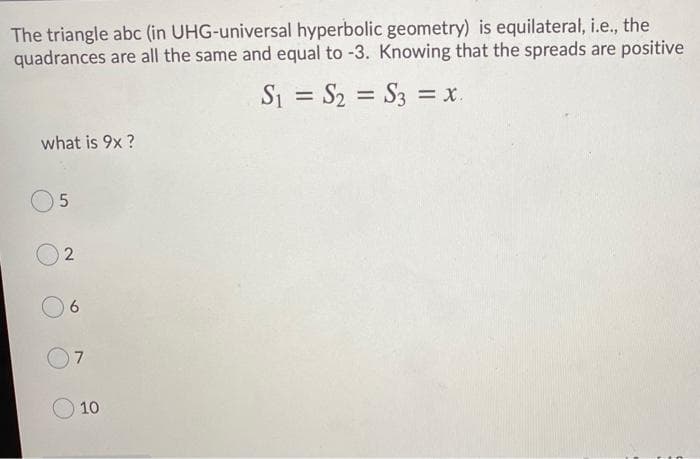 The triangle abc (in UHG-universal hyperbolic geometry) is equilateral, i.e., the
quadrances are all the same and equal to -3. Knowing that the spreads are positive
S1 = S2 = S3 = x.
%3D
%3D
what is 9x ?
10
