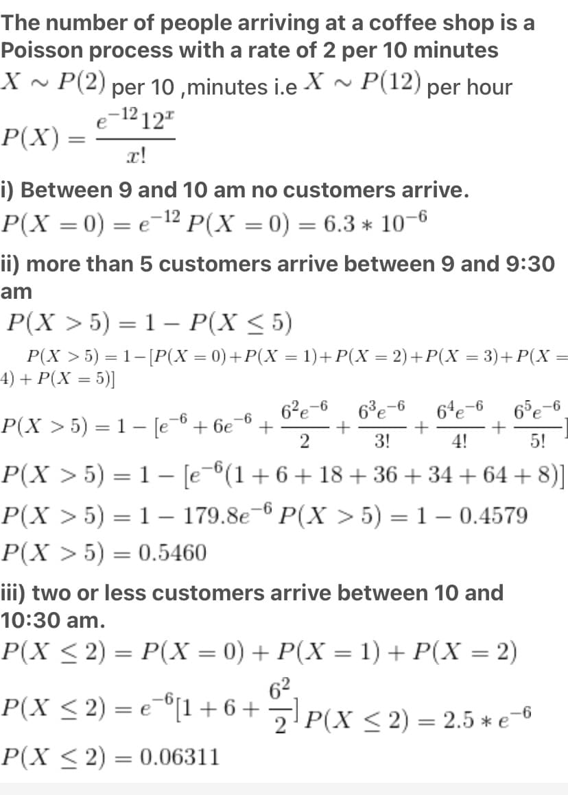 The number of people arriving at a coffee shop is a
Poisson process with a rate of 2 per 10 minutes
X ~ P(2) per 10 ,minutes i.e X~ P(12) per hour
e-12 12"
P(X) =
x!
i) Between 9 and 10 am no customers arrive.
P(X = 0) = e-12 P(X = 0) = 6.3 * 10–6
ii) more than 5 customers arrive between 9 and 9:30
am
P(X > 5) = 1 – P(X < 5)
P(X > 5) = 1- [P(X = 0)+P(X = 1)+P(X = 2)+P(X = 3)+ P(X =
4) + P(X = 5)|
6°e-6
+
2
6²e-6
64e-6
65e-6
P(X > 5) = 1 – [e
-6
+ 6e
-6
3!
4!
5!
P(X > 5) = 1 – [e-6(1+6+ 18+36+ 34 + 64 +8)]
P(X >5) = 1 – 179.8e-6 P(X > 5) = 1 – 0.4579
|
P(X > 5) = 0.5460
iii) two or less customers arrive between 10 and
10:30 am.
P(X < 2) = P(X = 0) + P(X = 1) + P(X = 2)
%3D
62.
P(X < 2) = e¬"[1+6+¬P(x < 2) = 2.5 * e-6
P(X < 2) = 0.06311
