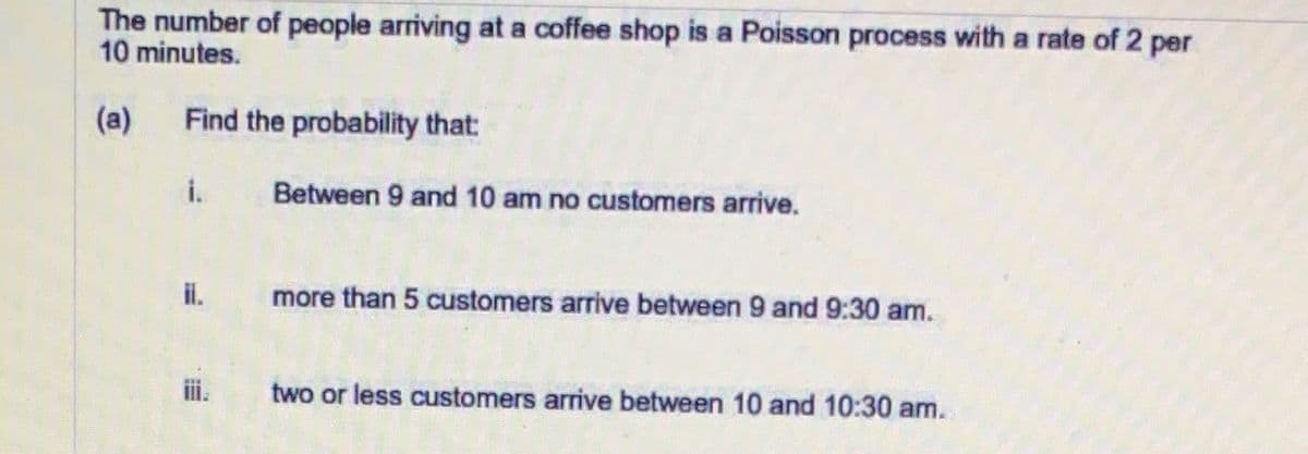 The number of people arriving at a coffee shop is a Poisson process with a rate of 2 per
10 minutes.
(a)
Find the probability that:
i.
Between 9 and 10 am no customers arrive.
il.
more than 5 customers arrive between 9 and 9:30 am.
i.
two or less customers arrive between 10 and 10:30 am.
