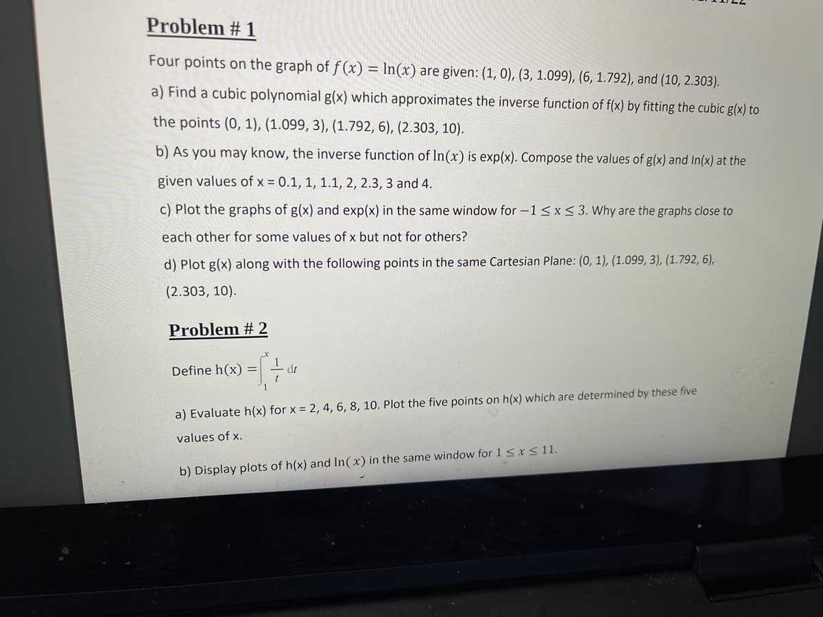 Problem # 1
Four points on the graph of f (x) = ln(x) are given: (1, 0), (3, 1.099), (6, 1.792), and (10, 2.303).
a) Find a cubic polynomial g(x) which approximates the inverse function of f(x) by fitting the cubic g(x) to
the points (0, 1), (1.099, 3), (1.792, 6), (2.303, 10).
b) As you may know, the inverse function of In(x) is exp(x). Compose the values of g(x) and In(x) at the
given values of x = 0.1, 1, 1.1, 2, 2.3, 3 and 4.
c) Plot the graphs of g(x) and exp(x) in the same window for -1 <x< 3. Why are the graphs close to
each other for some values of x but not for others?
d) Plot g(x) along with the following points in the same Cartesian Plane: (0, 1), (1.099, 3), (1.792, 6),
(2.303, 10).
Problem # 2
Define h(x) =
dt
a) Evaluate h(x) for x = 2, 4, 6, 8, 10. Plot the five points on h(x) which are determined by these five
values of x.
b) Display plots of h(x) and In(x) in the same window for 1 <xS 11.
