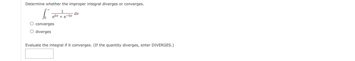 Determine whether the improper integral diverges or converges.
1
dx
e6x + e-6x
O converges
O diverges
Evaluate the integral if it converges. (If the quantity diverges, enter DIVERGES.)
