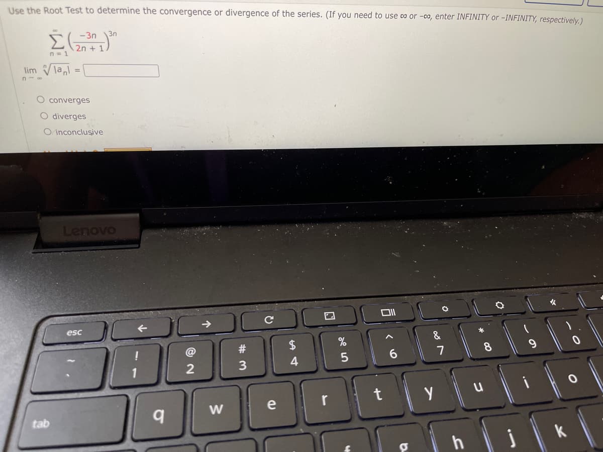 Use the Root Test to determine the convergence or divergence of the series. (If you need to use co or -0o, enter INFINITY or -INFINITY, respectively.)
-3n
3n
2n + 1
n = 1
lim Vlal =
n- o
O converges
O diverges
O inconclusive
Lenovo
esc
*
@
2$
%
8.
9.
1
3
e
r
t
tab
k
10
