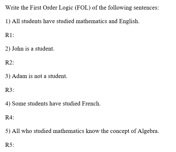 Write the First Order Logic (FOL) of the following sentences:
1) All students have studied mathematics and English.
R1:
2) John is a student.
R2:
3) Adam is not a student.
R3:
4) Some students have studied French.
R4:
5) All who studied mathematics know the concept of Algebra.
R5:
