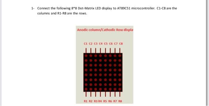 1- Connect the following 8*8 Dot-Matrix LED display to AT89C51 microcontroller. C1-C8 are the
columns and R1-R8 are the rows.
Anodic column/Cathodic Row displa
C1 C2 C3 C4 C5 C6 C7 C8
R1 R2 R3 R4 R5 R6 R7 R8