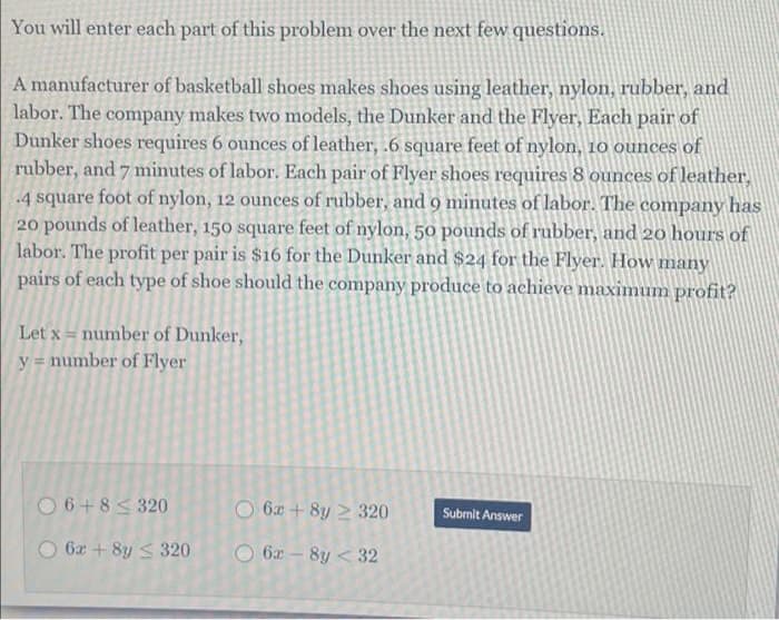 You will enter each part of this problem over the next few questions.
A manufacturer of basketball shoes makes shoes using leather, nylon, rubber, and
labor. The company makes two models, the Dunker and the Flyer, Each pair of
Dunker shoes requires 6 ounces of leather, .6 square feet of nylon, 10 ounces of
rubber, and 7 minutes of labor. Each pair of Flyer shoes requires 8 ounces of leather,
4 square foot of nylon, 12 ounces of rubber, and 9 minutes of labor. The company has
20 pounds of leather, 150 square feet of nylon, 50 pounds of rubber, and 20 hours of
labor. The profit per pair is $16 for the Dunker and $24 for the Flyer. How many
pairs of each type of shoe should the company produce to achieve maximum profit?
Let x number of Dunker,
y = number of Flyer
06+8≤320
O6x+8y 2320
Submit Answer
6x-8y < 32
6x+8y320
O