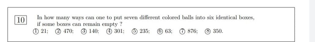 10
In how many ways can one to put seven different colored balls into six identical boxes,
if some boxes can remain empty ?
121; (2) 470; (3) 140;
4301;
5235; 6 63;
876; 8 350.