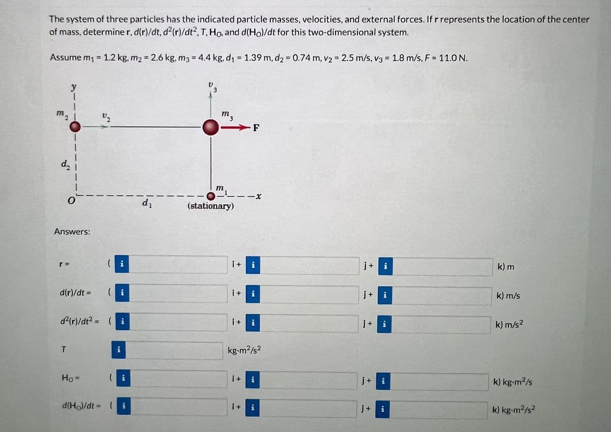 The system of three particles has the indicated particle masses, velocities, and external forces. If r represents the location of the center
of mass, determiner, d(r)/dt, d²(r)/dt2, T, Ho, and d(Ho)/dt for this two-dimensional system.
Assume m₁ = 1.2 kg, m2 = 2.6 kg, m3 = 4.4 kg, d₁ = 1.39 m, d₂ = 0.74 m, v₂ = 2.5 m/s, v3 = 1.8 m/s, F = 11.0 N.
y
1
O
Answers:
d(r)/dt =
T
V₂
d²(r)/dt² = (i
HoR
(i
i
( i
d(Ho)/dt = ( ¡
d₁
V
m3
m.
1
(stationary)
-
i+
i+
i+
i +
-X
i+
i
i
kg.m²/s²
i
i
j+ i
j+ i
j+ i
j+ i
j+ i
k) m
k) m/s
k) m/s²
k) kg-m²/s
k) kg-m²/s2