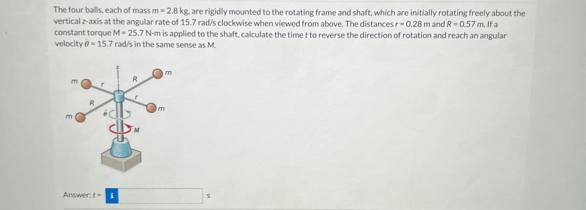 The four balls, each of mass m = 2.8 kg, are rigidly mounted to the rotating frame and shaft, which are initially rotating freely about the
vertical z-axis at the angular rate of 15.7 rad/s clockwise when viewed from above. The distances r = 0.28 m and R = 0.57 m. If a
constant torque M = 25.7 N-m is applied to the shaft, calculate the time t to reverse the direction of rotation and reach an angular
velocity 0 = 15.7 rad/s in the same sense as M.
m
3
R
Answer: t =
8.
i
R
M
m
m
S