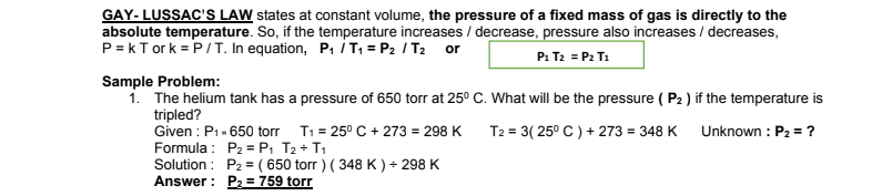 **Gay-Lussac's Law**

Gay-Lussac's Law states that at constant volume, the pressure of a fixed mass of gas is directly proportional to the absolute temperature. In other words, if the temperature increases or decreases, the pressure will also increase or decrease respectively. 

The mathematical representation of Gay-Lussac's Law is:
\[ P = kT \]
Or, in terms of relations between two states:
\[ \frac{P_1}{T_1} = \frac{P_2}{T_2} \]
Alternatively, it can be written as:
\[ P_1 T_2 = P_2 T_1 \]

### Sample Problem:

**Problem Statement:** 
A helium tank has a pressure of 650 torr at 25°C. What will be the pressure (P₂) if the temperature is tripled?

**Given:**
- Initial pressure, \( P_1 \) = 650 torr
- Initial temperature, \( T_1 \) = 25°C = 25 + 273 = 298 K
- Final temperature, \( T_2 \) = 3 × (25°C) + 273 = 348 K

**Unknown:** 
- Final pressure \( P_2 = ? \)

**Formula:**
\[ P_2 = P_1 \frac{T_2}{T_1} \]

**Solution:**
\[ P_2 = (650 \text{ torr}) \frac{348 \text{ K}}{298 \text{ K}} \]

**Answer:**
\[ P_2 = 759 \text{ torr} \]

The image provided includes this explanation and lays out the steps to solve the problem using the relevant formula. This illustration helps in understanding how changes in temperature affect the pressure of a gas at constant volume according to Gay-Lussac's Law.