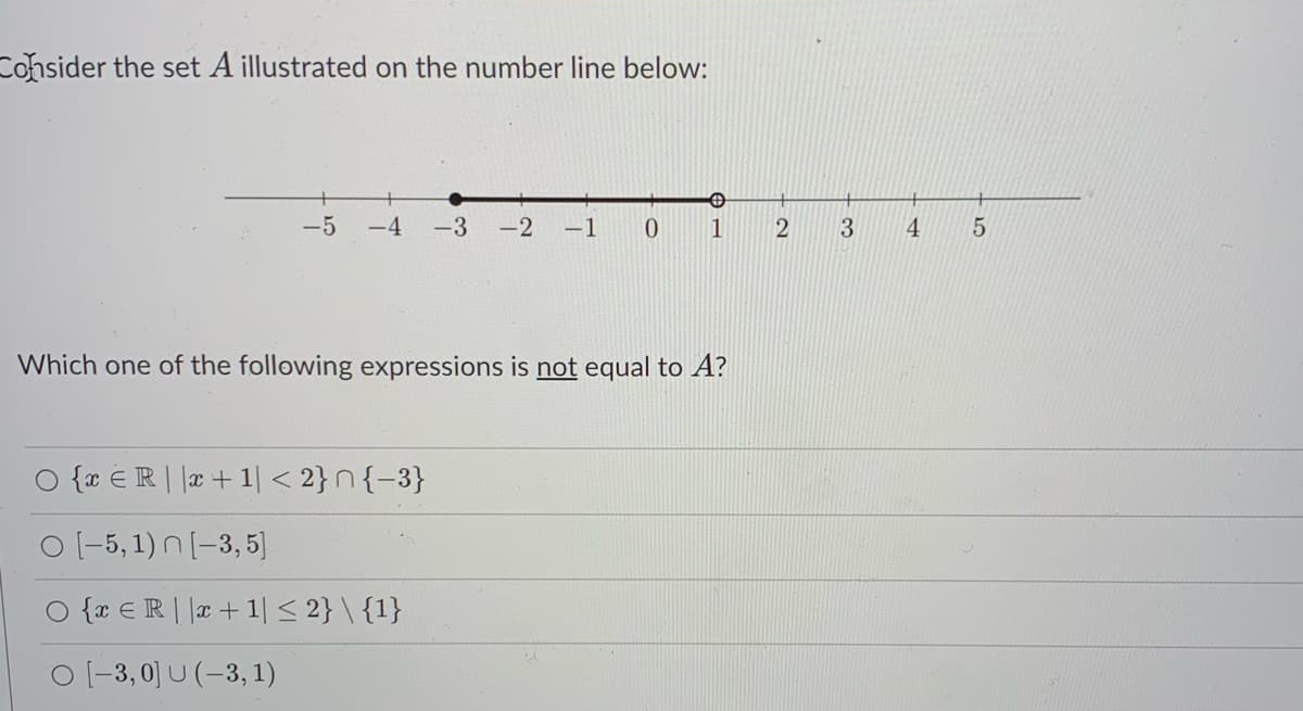 Cohsider the set A illustrated on the number line below:
-5
-4
-3
-2
-1
0.
1
3
4.
Which one of the following expressions is not equal to A?
O {x €R| |r+ 1| < 2}n{-3}
O (-5, 1) N [-3, 5]
O {r € R | |x+1|< 2} \ {1}
O (-3, 0] U (-3, 1)
