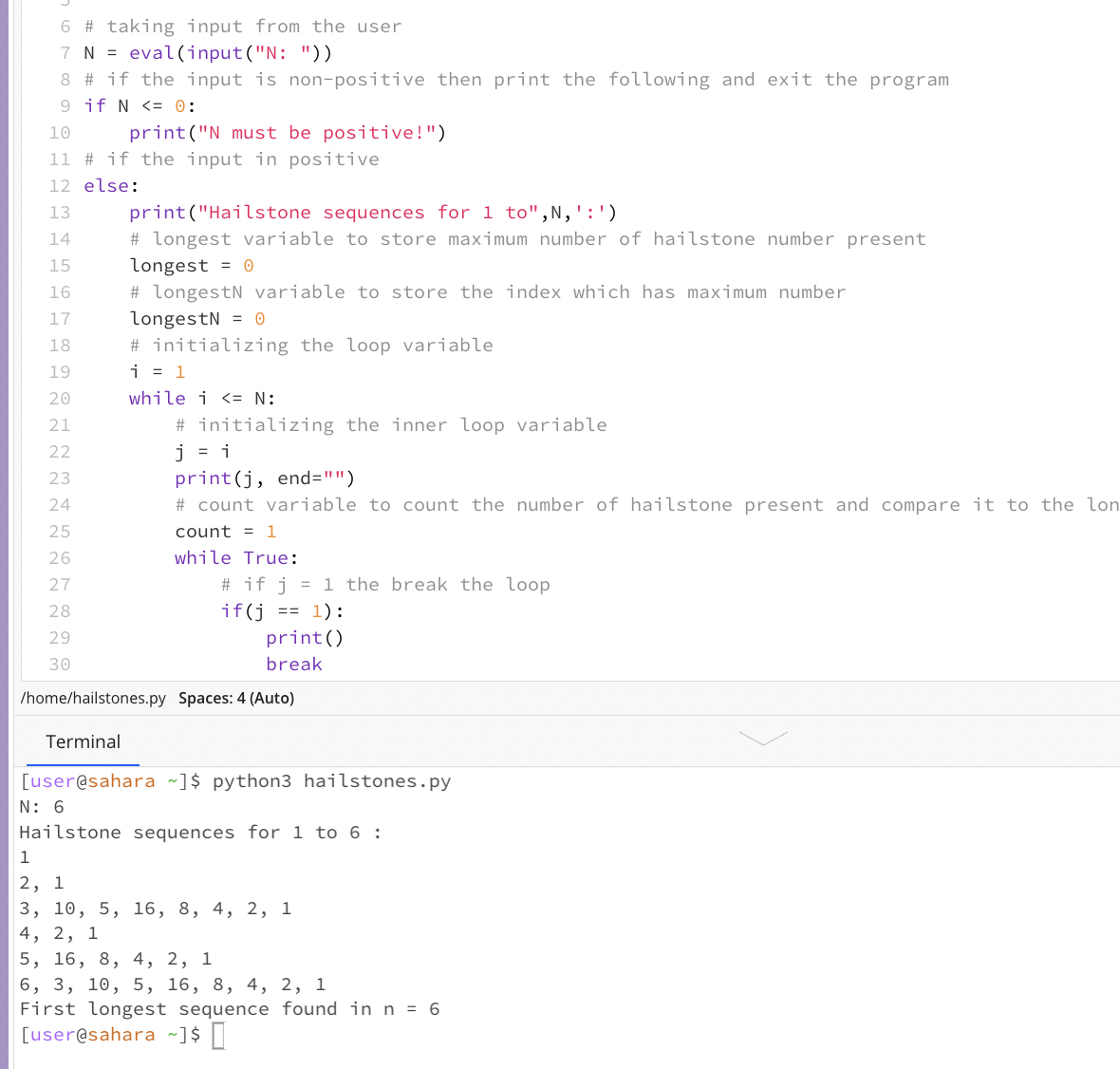 6 # taking input from the user
7 N = eval(input("N: "))
8 # if the input is non-positive then print the following and exit the program
9 if N <= 0:
10
print("N must be positive!")
11 # if the input in positive
12 else:
print("Hailstone sequences for 1 to",N,':')
# longest variable to store maximum number of hailstone number present
13
14
15
longest = 0
16
# longestN variable to store the index which has maximum number
longestN = O
# initializing the loop variable
i = 1
17
18
19
while i <= N:
# initializing the inner loop variable
j = i
print(j, end="")
20
21
22
23
24
# count variable to count the number of hailstone present and compare it to the lon
25
count = 1
26
while True:
# if j = 1 the break the loop
if(j == 1) :
print()
27
28
29
30
break
/home/hailstones.py Spaces: 4 (Auto)
Terminal
[user@sahara ~]$ python3 hailstones.py
N: 6
Hailstone sequences for 1 to 6 :
1
2, 1
3, 10, 5, 16, 8, 4, 2, 1
4, 2, 1
5, 16, 8, 4, 2, 1
6, 3, 10, 5, 16, 8, 4, 2, 1
First longest sequence found in n = 6
[user@sahara ~]$ ]
