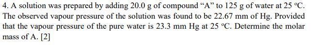 4. A solution was prepared by adding 20.0 g of compound “A" to 125 g of water at 25 °C.
The observed vapour pressure of the solution was found to be 22.67 mm of Hg. Provided
that the vapour pressure of the pure water is 23.3 mm Hg at 25 °C. Determine the molar
mass of A. [2]
