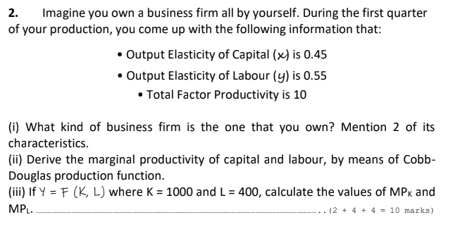 Imagine you own a business firm all by yourself. During the first quarter
of your production, you come up with the following information that:
2.
• Output Elasticity of Capital (x) is 0.45
• Output Elasticity of Labour (y) is 0.55
• Total Factor Productivity is 10
(i) What kind of business firm is the one that you own? Mention 2 of its
characteristics.
(ii) Derive the marginal productivity of capital and labour, by means of Cobb-
Douglas production function.
(iii) If Y = F (K, L) where K = 1000 and L = 400, calculate the values of MPK and
%3D
MPL.
(2 + 4 + 4 = 10 marks)
