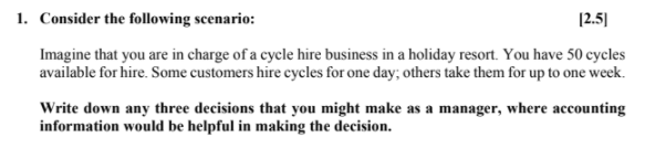 1. Consider the following scenario:
[2.5]
Imagine that you are in charge of a cycle hire business in a holiday resort. You have 50 cycles
available for hire. Some customers hire cycles for one day; others take them for up to one week.
Write down any three decisions that you might make as a manager, where accounting
information would be helpful in making the decision.
