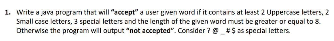 1. Write a java program that will "accept" a user given word if it contains at least 2 Uppercase letters, 2
Small case letters, 3 special letters and the length of the given word must be greater or equal to 8.
Otherwise the program will output "not accepted". Consider ? @ _ # $ as special letters.
