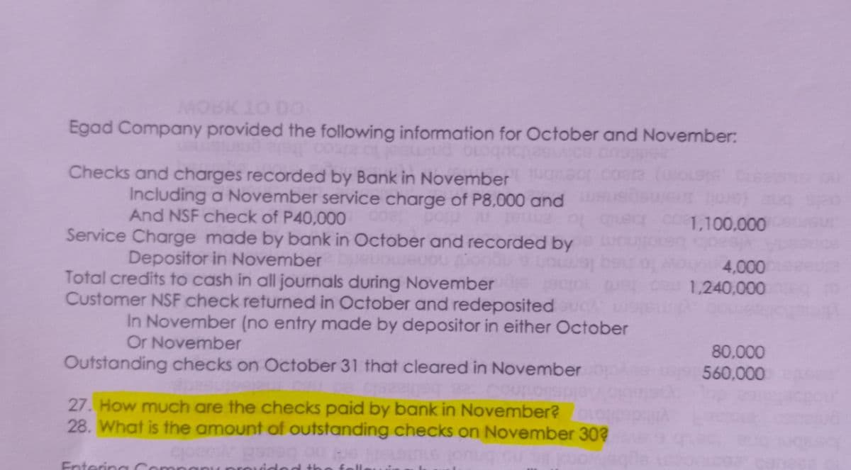 MOBK 10 DO:
Egad Company provided the following information for October and November:
lo alsoo hs
Checks and charges recorded by Bank in November
d bio
Including a November service charge of P8,000 and
And NSF check of P40,000
1,100,000
Service Charge made by bank in October and recorded by
Depositor in November
Total credits to cash in all journals during November
Customer NSF check returned in October and redeposited
4,000
1,240,000
In November (no entry made by depositor in either October
Or November
80,000
Outstanding checks on October 31 that cleared in November
560,000
Couno
27. How much are the checks paid by bank in November?
28. What is the amount of outstanding checks on November 30?
Ent
tering
orovid ed th e fell
