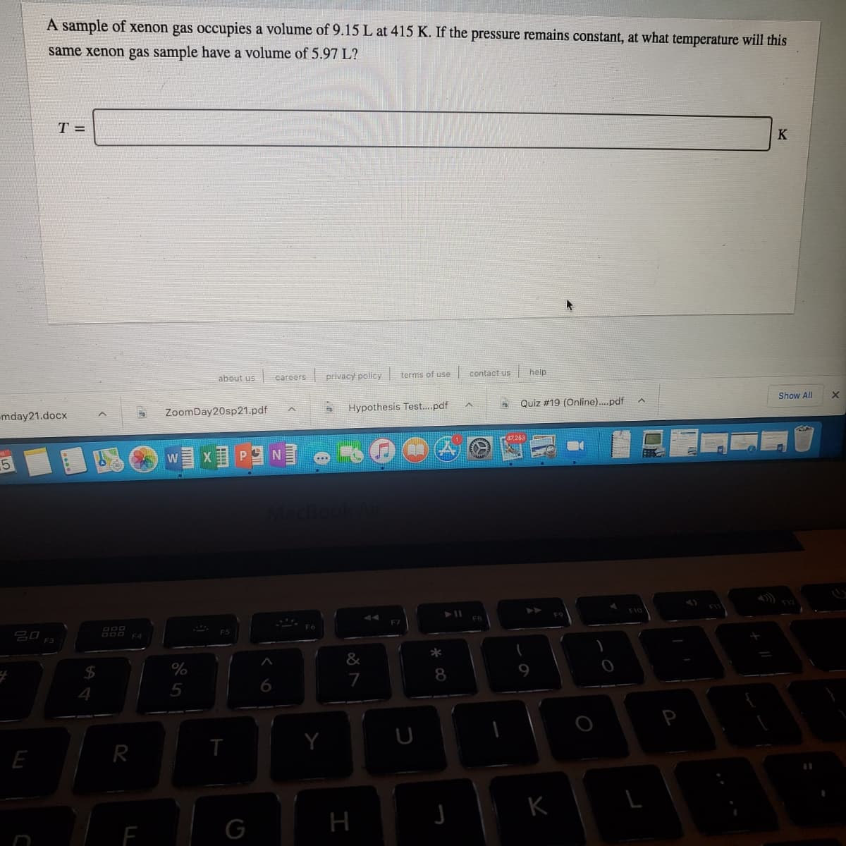 A sample of xenon gas occupies a volume of 9.15 L at 415 K. If the pressure remains constant, at what temperature will this
same xenon gas sample have a volume of 5.97 L?
T =
K
about us
careers privacy policy terms of use
contact us
help
mday21.docx
ZoomDay20sp21.pdf
Hypothesis Test.pdf
Quiz #19 (Online)..pdf
Show All
5
WX P N
吕口
DOO E4
F3
*
&
$4
8
9
6
P
E
R
G
